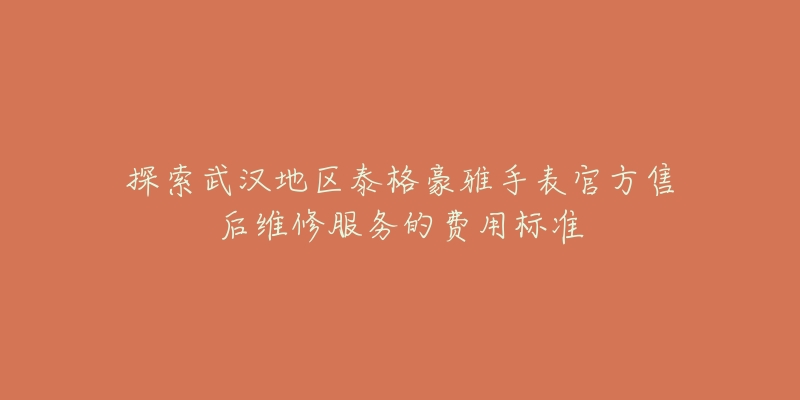 探索武汉地区泰格豪雅手表官方售后维修服务的费用标准-名表号 探索武汉地区泰格豪雅手表官方售后维修服务的费用标准