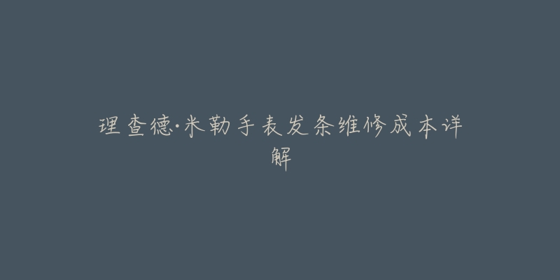 理查德·米勒手表发条维修成本详解-名表号 理查德·米勒手表发条维修成本详解