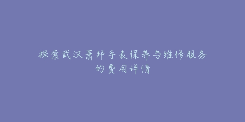 探索武汉萧邦手表保养与维修服务的费用详情-名表号 探索武汉萧邦手表保养与维修服务的费用详情