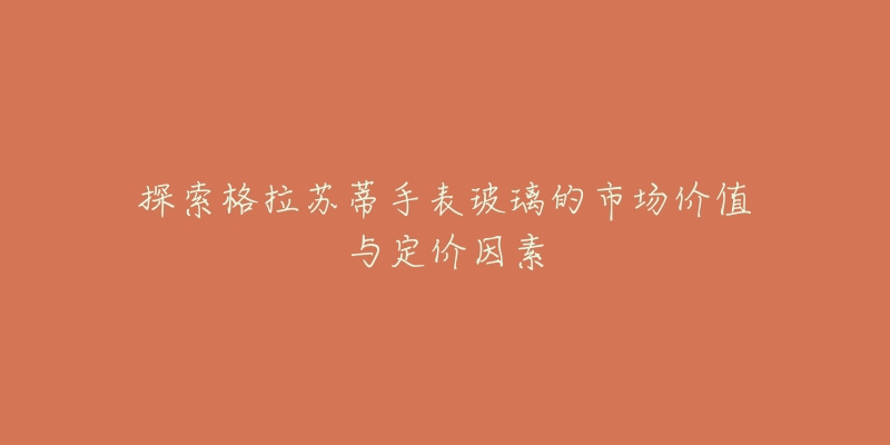探索格拉苏蒂手表玻璃的市场价值与定价因素-名表号 探索格拉苏蒂手表玻璃的市场价值与定价因素