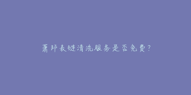 萧邦表链清洗服务是否免费?-名表号 萧邦表链清洗服务是否免费?