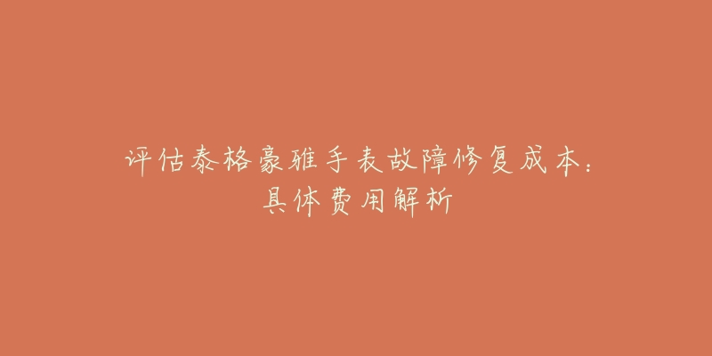 评估泰格豪雅手表故障修复成本:具体费用解析-名表号 评估泰格豪雅手表故障修复成本:具体费用解析
