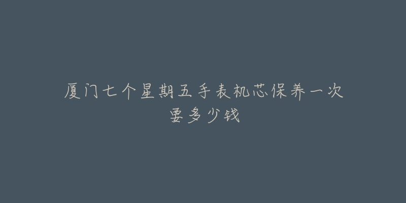 厦门七个星期五手表机芯保养一次要多少钱-名表号 厦门七个星期五手表机芯保养一次要多少钱