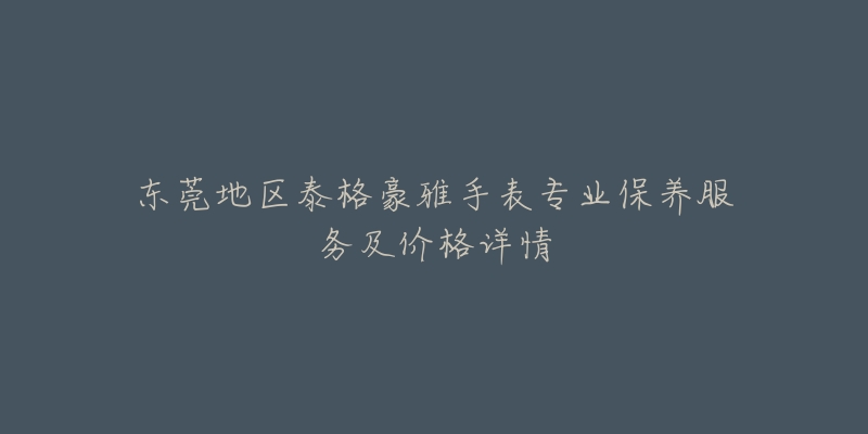 东莞地区泰格豪雅手表专业保养服务及价格详情-名表号 东莞地区泰格豪雅手表专业保养服务及价格详情