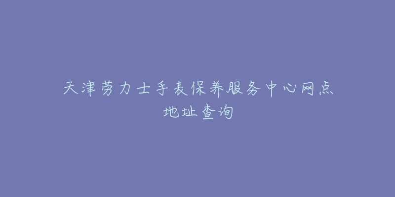 天津劳力士手表保养服务中心网点地址查询-名表号 天津劳力士手表保养服务中心网点地址查询