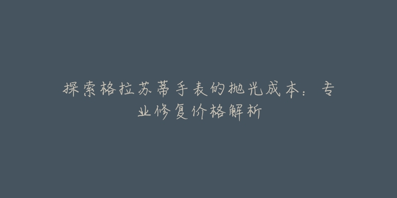 探索格拉苏蒂手表的抛光成本:专业修复价格解析-名表号 探索格拉苏蒂手表的抛光成本:专业修复价格解析
