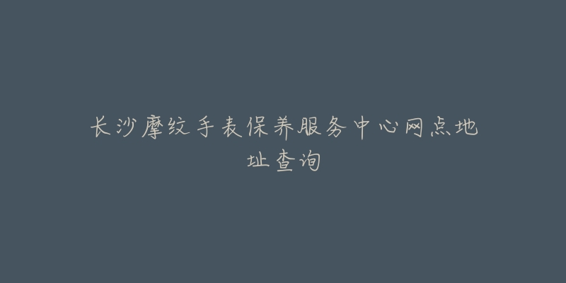 长沙摩纹手表保养服务中心网点地址查询-名表号 长沙摩纹手表保养服务中心网点地址查询