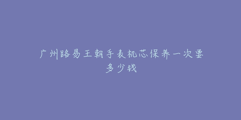 广州路易王朝手表机芯保养一次要多少钱-名表号 广州路易王朝手表机芯保养一次要多少钱