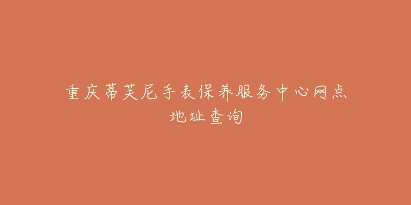 重庆蒂芙尼手表保养服务中心网点地址查询-名表号 重庆蒂芙尼手表保养服务中心网点地址查询
