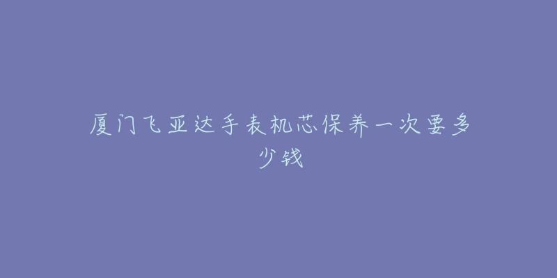 厦门飞亚达手表机芯保养一次要多少钱-名表号 厦门飞亚达手表机芯保养一次要多少钱