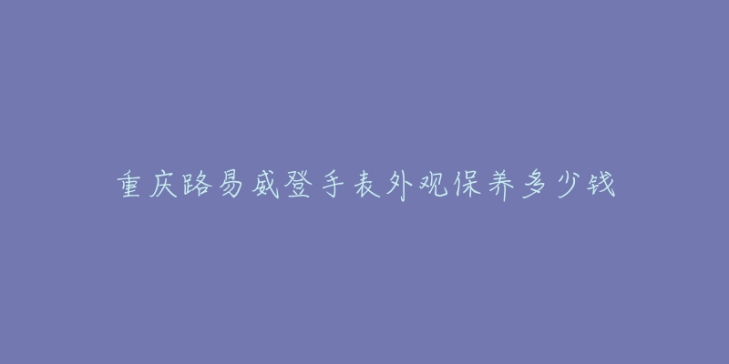 重庆路易威登手表外观保养多少钱-名表号 重庆路易威登手表外观保养多少钱