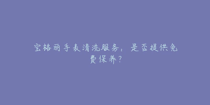 宝格丽手表清洗服务：是否提供免费保养？