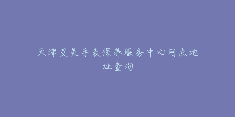 天津艾美手表保养服务中心网点地址查询-名表号 天津艾美手表保养服务中心网点地址查询
