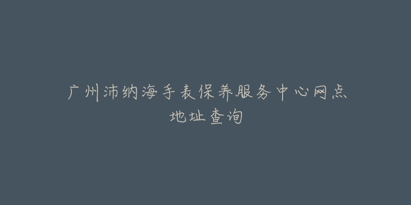 广州沛纳海手表保养服务中心网点地址查询-名表号 广州沛纳海手表保养服务中心网点地址查询