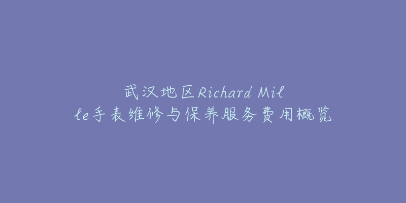 武汉地区Richard Mille手表维修与保养服务费用概览-名表号 武汉地区Richard Mille手表维修与保养服务费用概览