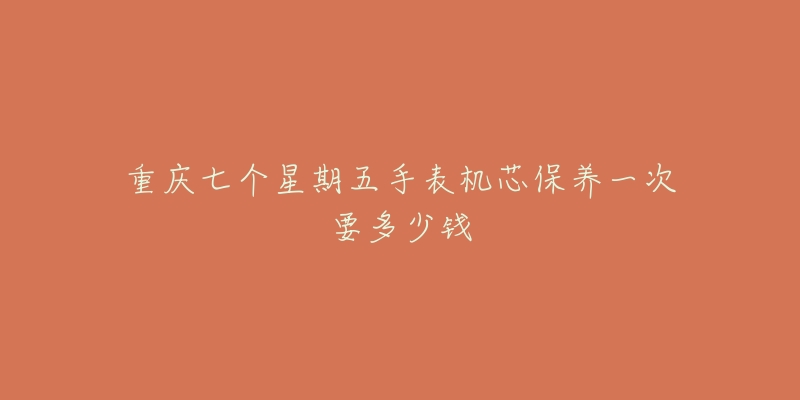 重庆七个星期五手表机芯保养一次要多少钱-名表号 重庆七个星期五手表机芯保养一次要多少钱