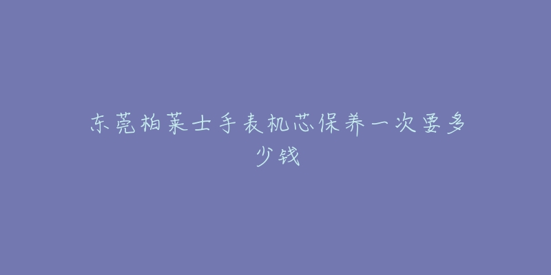 东莞柏莱士手表机芯保养一次要多少钱-名表号 东莞柏莱士手表机芯保养一次要多少钱