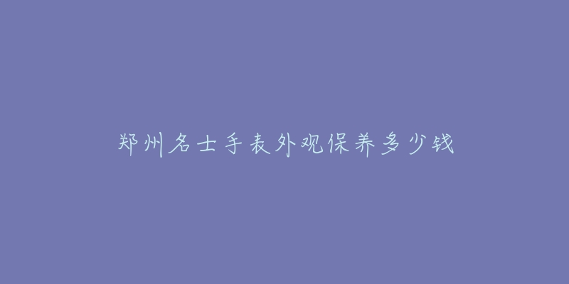 郑州名士手表外观保养多少钱-名表号 郑州名士手表外观保养多少钱