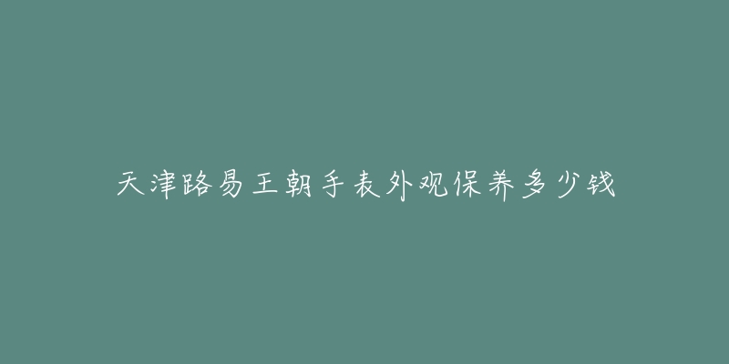 天津路易王朝手表外观保养多少钱-名表号 天津路易王朝手表外观保养多少钱