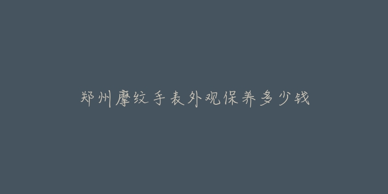 郑州摩纹手表外观保养多少钱-名表号 郑州摩纹手表外观保养多少钱