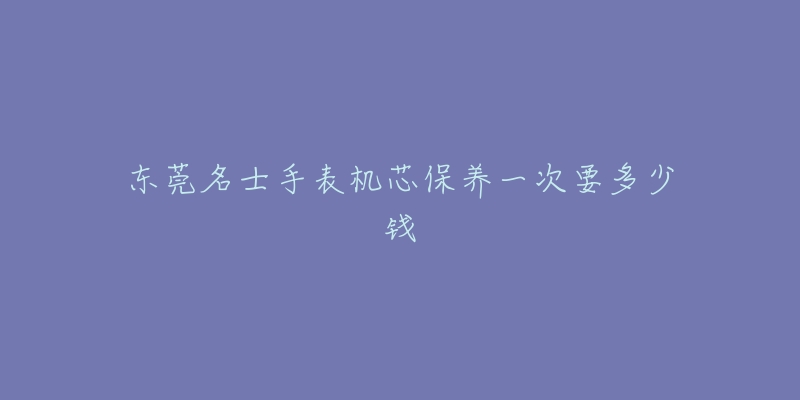 东莞名士手表机芯保养一次要多少钱-名表号 东莞名士手表机芯保养一次要多少钱