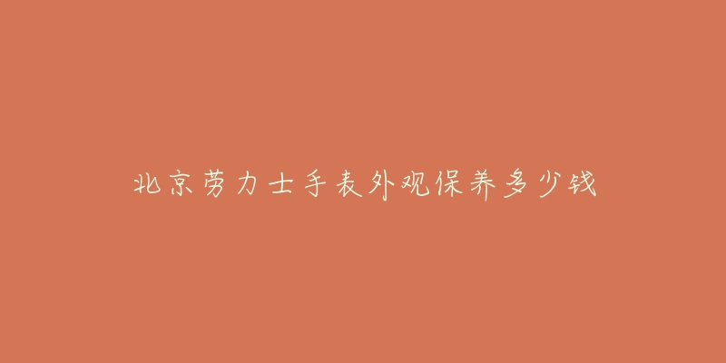 北京劳力士手表外观保养多少钱-名表号 北京劳力士手表外观保养多少钱