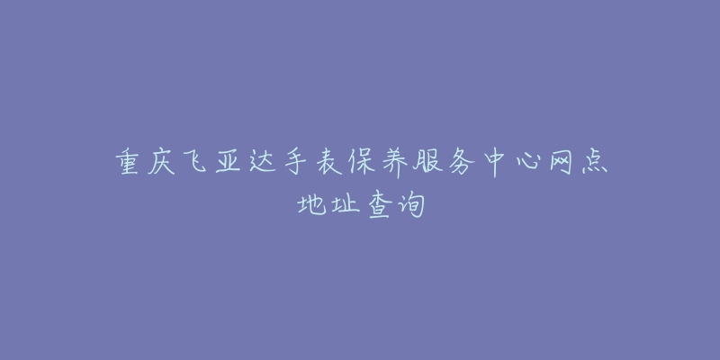 重庆飞亚达手表保养服务中心网点地址查询-名表号 重庆飞亚达手表保养服务中心网点地址查询