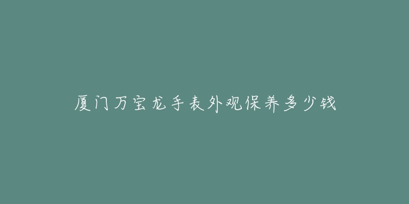 厦门万宝龙手表外观保养多少钱-名表号 厦门万宝龙手表外观保养多少钱