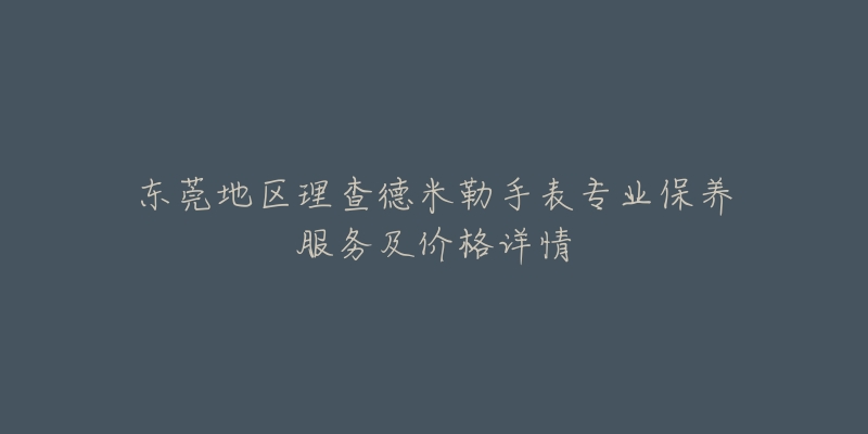 东莞地区理查德米勒手表专业保养服务及价格详情-名表号 东莞地区理查德米勒手表专业保养服务及价格详情