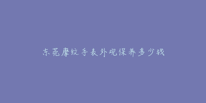 东莞摩纹手表外观保养多少钱-名表号 东莞摩纹手表外观保养多少钱