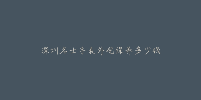 深圳名士手表外观保养多少钱-名表号 深圳名士手表外观保养多少钱