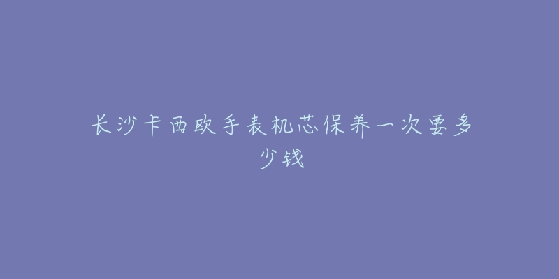 长沙卡西欧手表机芯保养一次要多少钱-名表号 长沙卡西欧手表机芯保养一次要多少钱