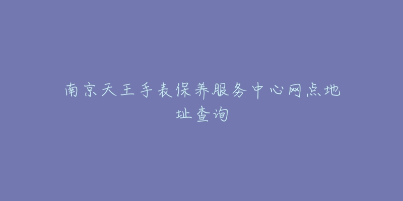 南京天王手表保养服务中心网点地址查询-名表号 南京天王手表保养服务中心网点地址查询
