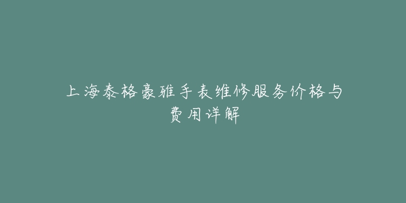 上海泰格豪雅手表维修服务价格与费用详解-名表号 上海泰格豪雅手表维修服务价格与费用详解
