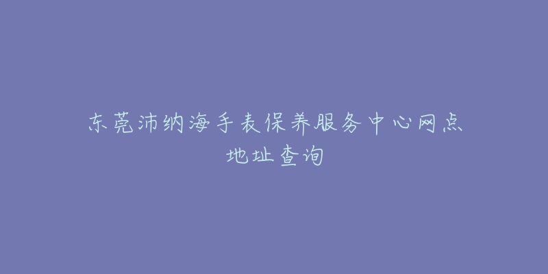 东莞沛纳海手表保养服务中心网点地址查询-名表号 东莞沛纳海手表保养服务中心网点地址查询