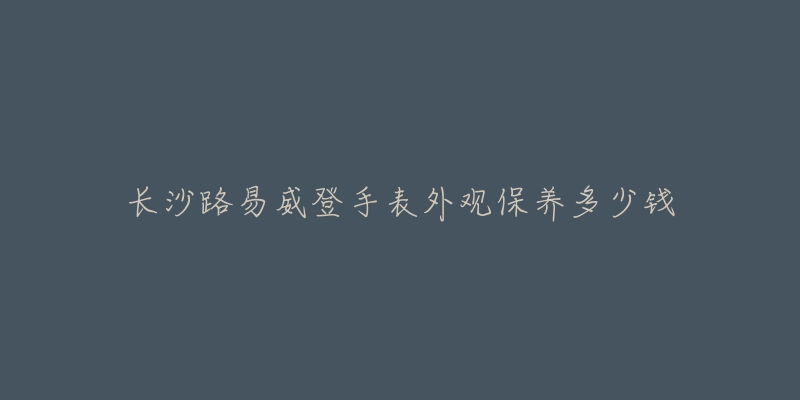 长沙路易威登手表外观保养多少钱-名表号 长沙路易威登手表外观保养多少钱
