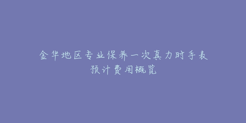金华地区专业保养一次真力时手表预计费用概览