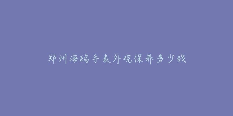 郑州海鸥手表外观保养多少钱-名表号 郑州海鸥手表外观保养多少钱