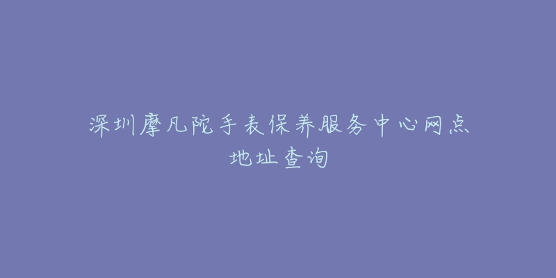 深圳摩凡陀手表保养服务中心网点地址查询-名表号 深圳摩凡陀手表保养服务中心网点地址查询