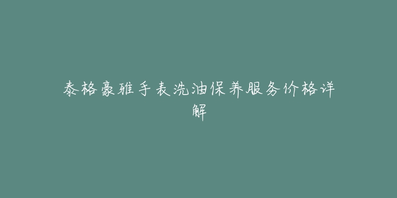 泰格豪雅手表洗油保养服务价格详解-名表号 泰格豪雅手表洗油保养服务价格详解