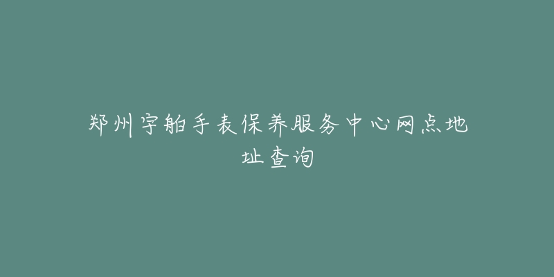 郑州宇舶手表保养服务中心网点地址查询-名表号 郑州宇舶手表保养服务中心网点地址查询
