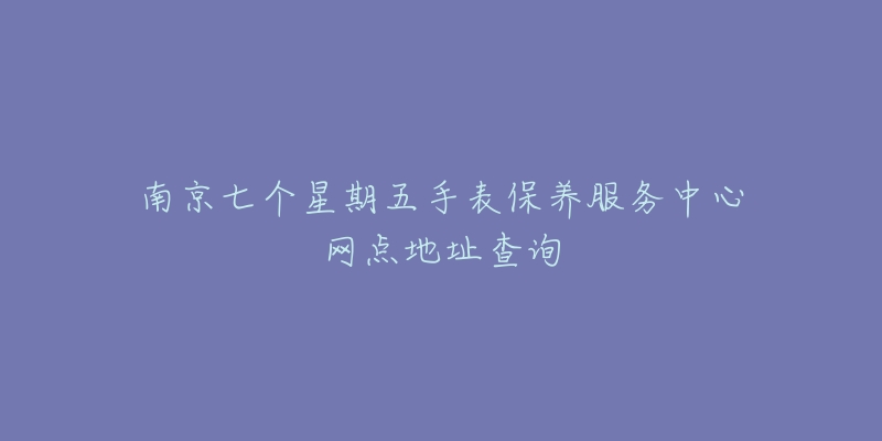 南京七个星期五手表保养服务中心网点地址查询-名表号 南京七个星期五手表保养服务中心网点地址查询
