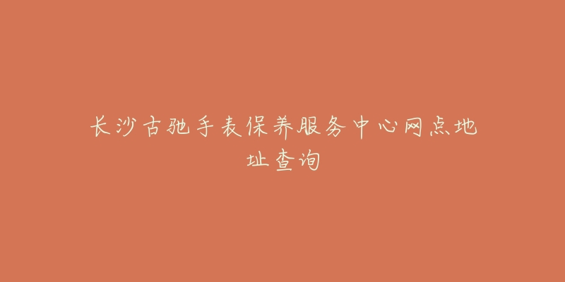 长沙古驰手表保养服务中心网点地址查询-名表号 长沙古驰手表保养服务中心网点地址查询