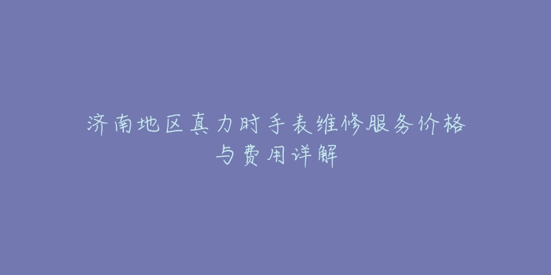 济南地区真力时手表维修服务价格与费用详解-名表号 济南地区真力时手表维修服务价格与费用详解