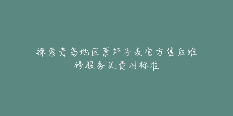 探索青岛地区萧邦手表官方售后维修服务及费用标准-名表号 探索青岛地区萧邦手表官方售后维修服务及费用标准