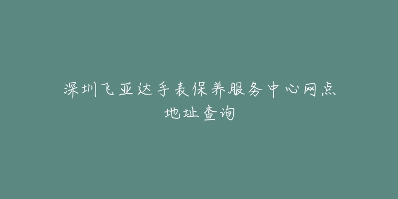 深圳飞亚达手表保养服务中心网点地址查询-名表号 深圳飞亚达手表保养服务中心网点地址查询