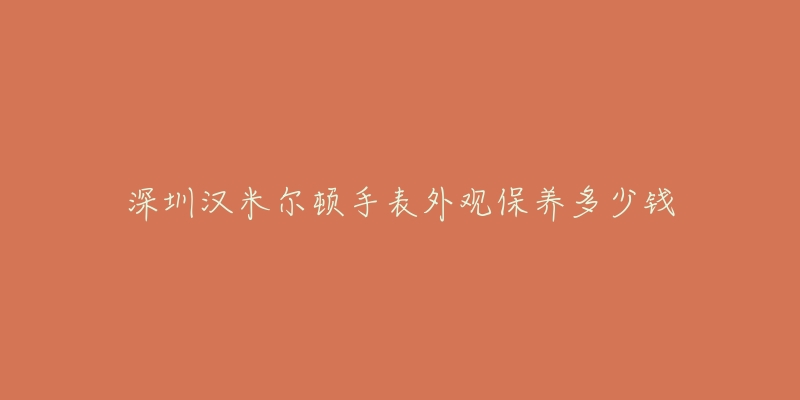 深圳汉米尔顿手表外观保养多少钱-名表号 深圳汉米尔顿手表外观保养多少钱