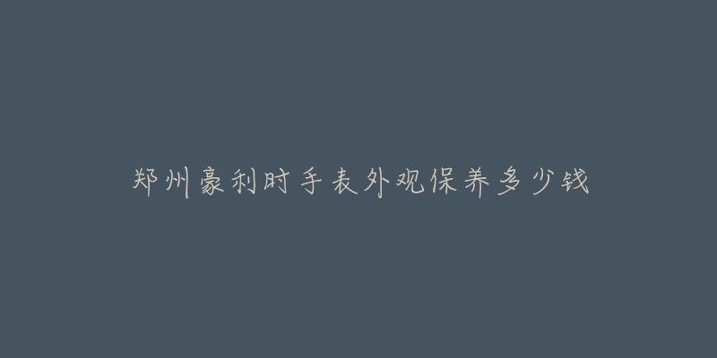 郑州豪利时手表外观保养多少钱-名表号 郑州豪利时手表外观保养多少钱