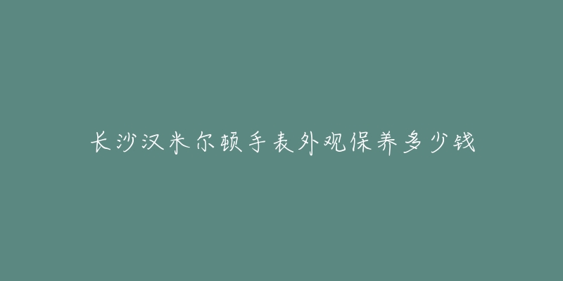 长沙汉米尔顿手表外观保养多少钱-名表号 长沙汉米尔顿手表外观保养多少钱