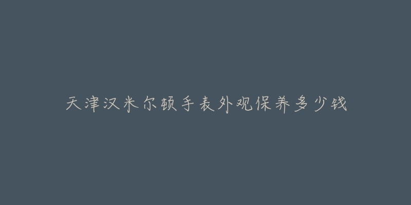 天津汉米尔顿手表外观保养多少钱-名表号 天津汉米尔顿手表外观保养多少钱